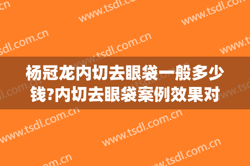 杨冠龙内切去眼袋一般多少钱?内切去眼袋案例效果对比图_郑州市第一人民医院