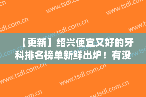 【更新】绍兴便宜又好的牙科排名榜单新鲜出炉！有没有心仪的医院？(绍兴最出名的牙科医院在哪)