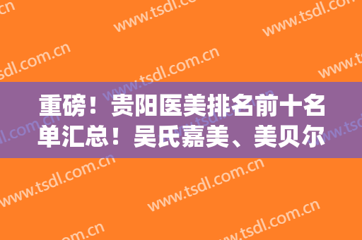 重磅！贵阳医美排名前十名单汇总！吴氏嘉美、美贝尔、美莱等入围(贵阳三甲医院医美)