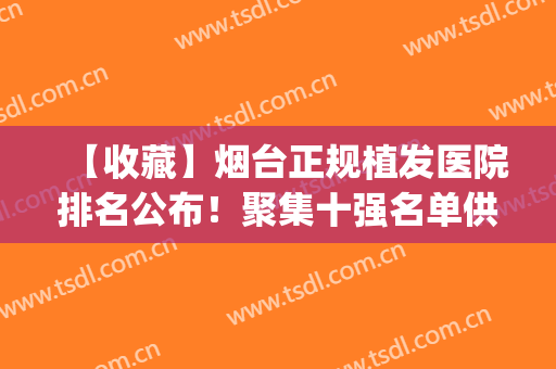 【收藏】烟台正规植发医院排名公布！聚集十强名单供你选择~(青岛植发医院排名前三,青岛哪里可以植发)