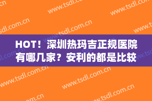 HOT！深圳热玛吉正规医院有哪几家？安利的都是比较受欢迎的医院(深圳热玛吉授权医院有哪些家)