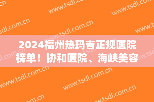 2024福州热玛吉正规医院榜单！协和医院、海峡美容等凭实力上榜(福建哪个医院做热玛吉好)
