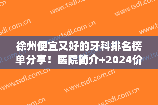徐州便宜又好的牙科排名榜单分享！医院简介+2024价格表参考！(徐州市牙科最好的医院)