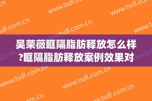 吴荣薇眶隔脂肪释放怎么样?眶隔脂肪释放案例效果对比图_中国医学科学院整形外科医院
