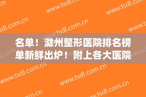 名单！滁州整形医院排名榜单新鲜出炉！附上各大医院基本信息简介~(滁州医院排行)