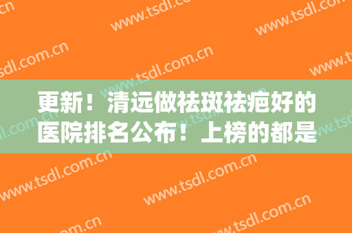 更新！清远做祛斑祛疤好的医院排名公布！上榜的都是口碑不错的医院(清远人民医院激光祛斑)