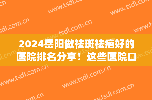 2024岳阳做祛斑祛疤好的医院排名分享！这些医院口碑好不好呢？(岳阳市一人民医院能祛斑吗)