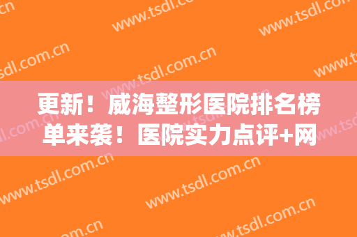 更新！威海整形医院排名榜单来袭！医院实力点评+网友真实反馈(威海市立医院整形怎么样)