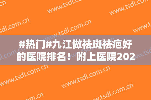 #热门#九江做祛斑祛疤好的医院排名！附上医院2024年价格表分享！