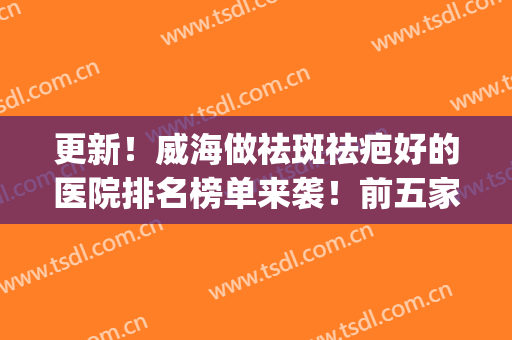 更新！威海做祛斑祛疤好的医院排名榜单来袭！前五家心仪哪家？(威海祛痘医院哪家好)