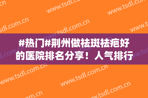 #热门#荆州做祛斑祛疤好的医院排名分享！人气排行top10整理