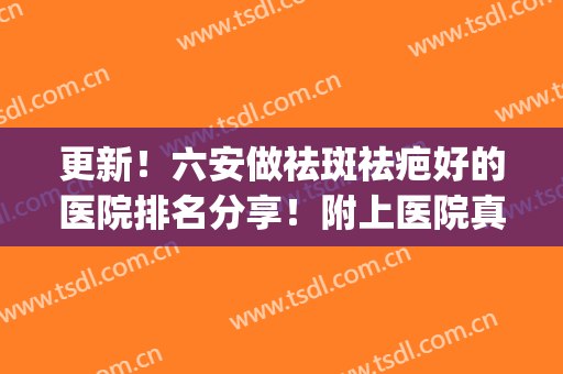 更新！六安做祛斑祛疤好的医院排名分享！附上医院真实案例分享！(六安中山医院祛斑怎么样)