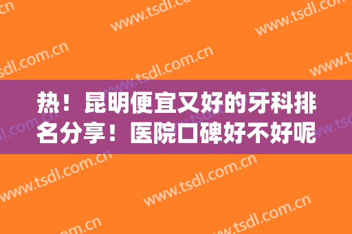 热！昆明便宜又好的牙科排名分享！医院口碑好不好呢？详情介绍(昆明那个医院牙科最好最便宜)
