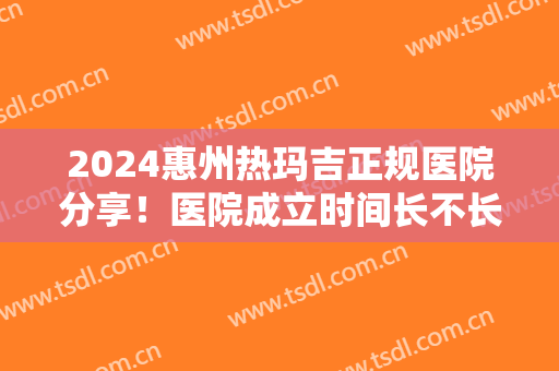 2024惠州热玛吉正规医院分享！医院成立时间长不长？附医院详情