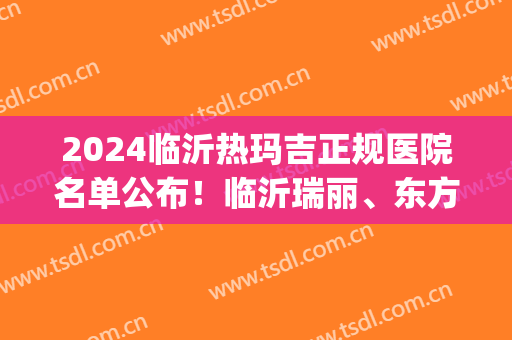 2024临沂热玛吉正规医院名单公布！临沂瑞丽、东方美莱坞等上榜(临沂人民医院有热玛吉吗)