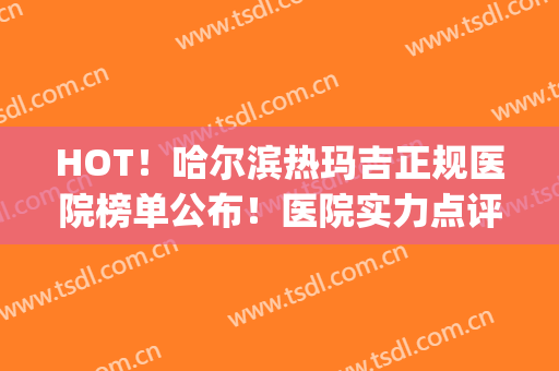 HOT！哈尔滨热玛吉正规医院榜单公布！医院实力点评+网友反馈~(热玛吉医院排名)