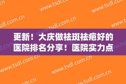 更新！大庆做祛斑祛疤好的医院排名分享！医院实力点评|网友反馈(大庆祛斑机构排名)