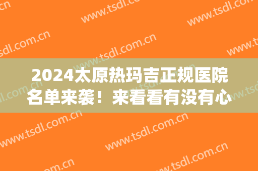 2024太原热玛吉正规医院名单来袭！来看看有没有心仪的医院？(做热玛吉好的医院)