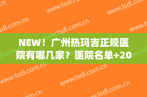 NEW！广州热玛吉正规医院有哪几家？医院名单+2024价格表一览(广州可以做热玛吉的三甲医院)