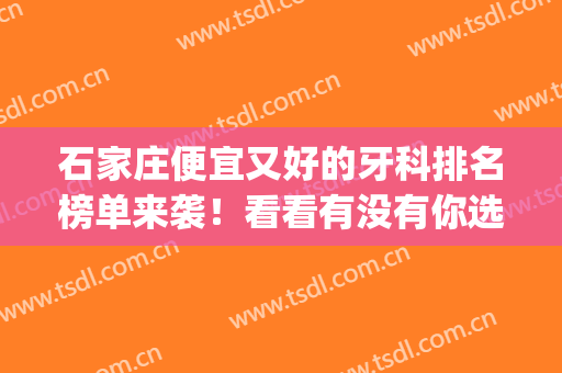 石家庄便宜又好的牙科排名榜单来袭！看看有没有你选中的医院？(石家庄的牙科医院哪家最好)