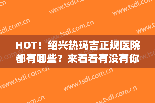 HOT！绍兴热玛吉正规医院都有哪些？来看看有没有你喜欢的医院？(做热玛吉最好的医院)