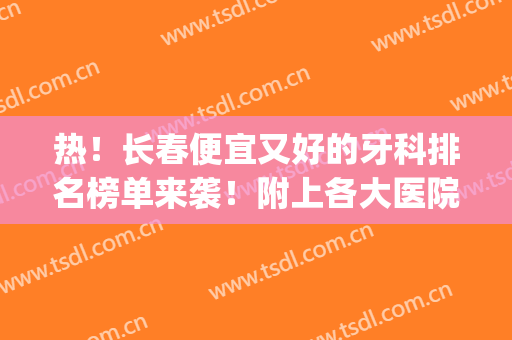 热！长春便宜又好的牙科排名榜单来袭！附上各大医院基本信息(长春哪家医院牙科好)