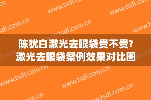 陈犹白激光去眼袋贵不贵?激光去眼袋案例效果对比图_中国人民解放军总医院第一医学中心