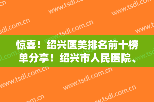 惊喜！绍兴医美排名前十榜单分享！绍兴市人民医院、欧莱美等上榜(绍兴医美机构)