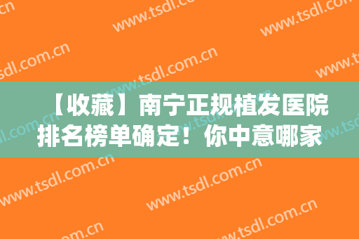 【收藏】南宁正规植发医院排名榜单确定！你中意哪家机构？随你挑选(南宁百年植发医院植发怎么样)