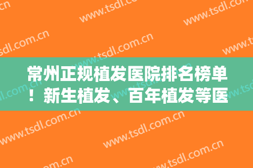 常州正规植发医院排名榜单！新生植发、百年植发等医院凭实力上榜(常州植发最好的医院)