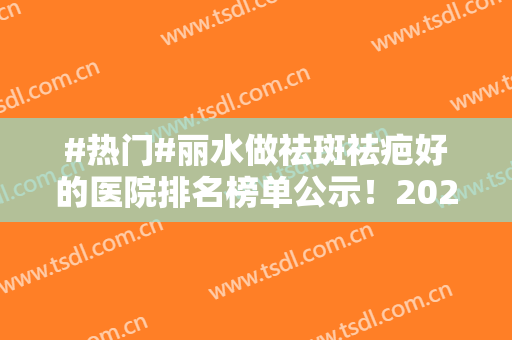 #热门#丽水做祛斑祛疤好的医院排名榜单公示！2024价格表+医院信息