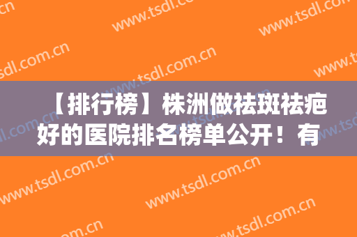 【排行榜】株洲做祛斑祛疤好的医院排名榜单公开！有没有你心仪的？(株洲市中心医院祛斑)
