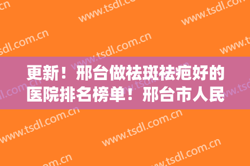 更新！邢台做祛斑祛疤好的医院排名榜单！邢台市人民医院上榜(邢台人民医院祛斑多少钱)