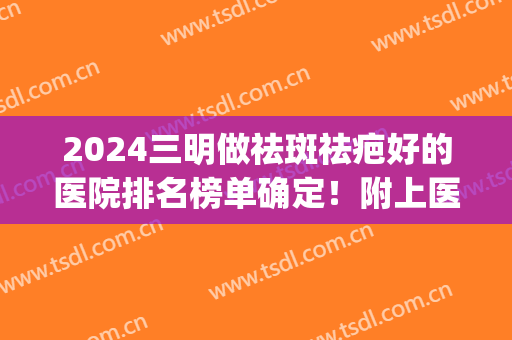 2024三明做祛斑祛疤好的医院排名榜单确定！附上医院简介+价格表(祛斑的三甲医院)