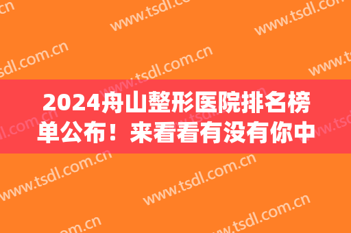 2024舟山整形医院排名榜单公布！来看看有没有你中意的医院吧？(舟山医院有整形外科吗)