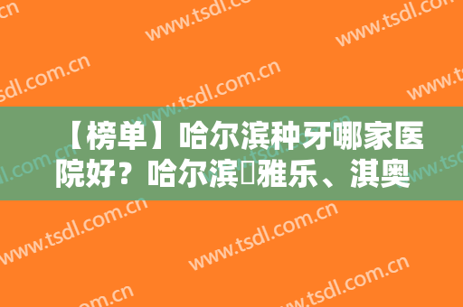 【榜单】哈尔滨种牙哪家医院好？哈尔滨​雅乐、淇奥等凭实力上榜