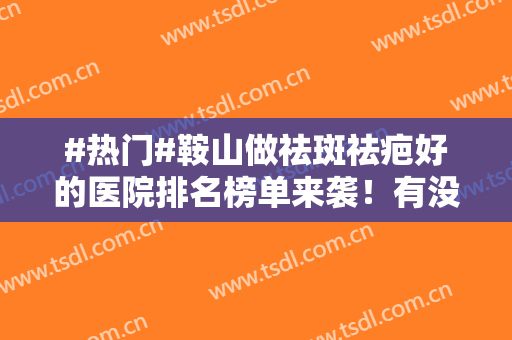 #热门#鞍山做祛斑祛疤好的医院排名榜单来袭！有没有你心仪的？