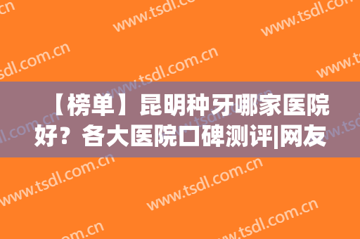 【榜单】昆明种牙哪家医院好？各大医院口碑测评|网友真人反馈(昆明种植牙好的医院)