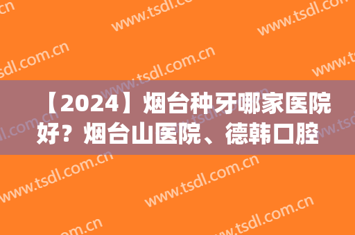 【2024】烟台种牙哪家医院好？烟台山医院、德韩口腔等榜上有名(烟台口腔医院种牙)