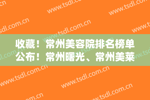 收藏！常州美容院排名榜单公布！常州曙光、常州美莱等凭实力上榜(常州市美容院排名榜)