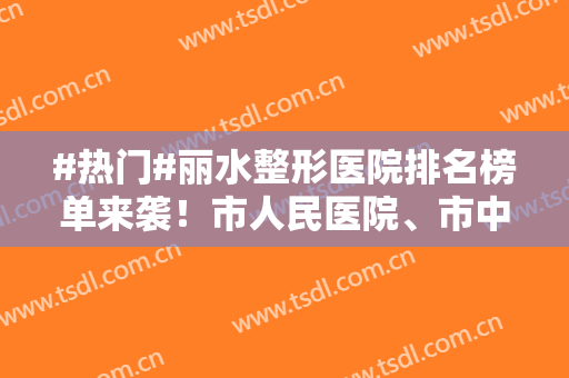 #热门#丽水整形医院排名榜单来袭！市人民医院、市中心医院等上榜