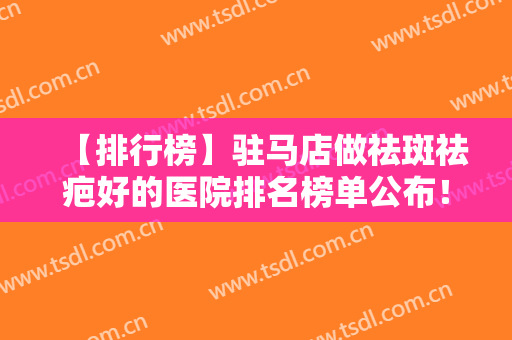 【排行榜】驻马店做祛斑祛疤好的医院排名榜单公布！附医院基本信息介绍
