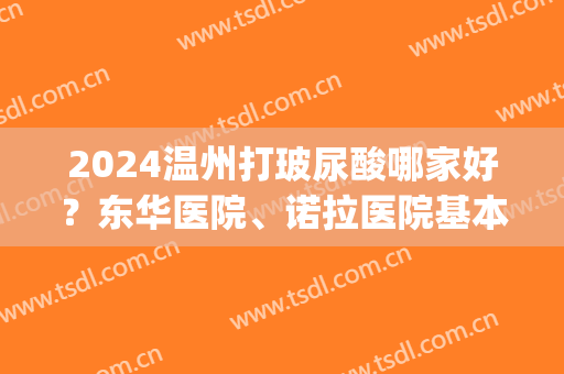 2024温州打玻尿酸哪家好？东华医院、诺拉医院基本信息点击收藏！(温州哪里打玻尿酸比较好)