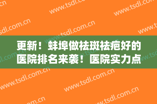更新！蚌埠做祛斑祛疤好的医院排名来袭！医院实力点评+网友反馈~(蚌埠去疤痕最好的医院)