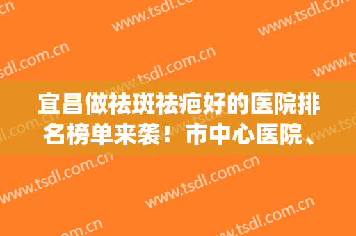 宜昌做祛斑祛疤好的医院排名榜单来袭！市中心医院、华美凭实力上榜(宜昌医美整形美容医院排行榜)