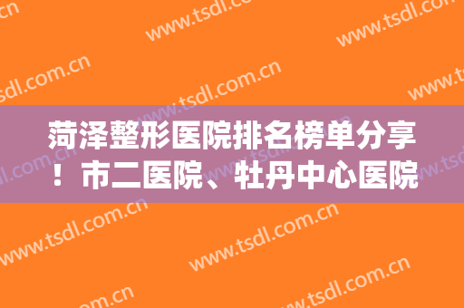 菏泽整形医院排名榜单分享！市二医院、牡丹中心医院等医院上榜~(菏泽整容医院都有哪几家)