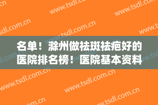 名单！滁州做祛斑祛疤好的医院排名榜！医院基本资料+2024价格表(滁州祛斑哪里好)