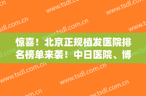 惊喜！北京正规植发医院排名榜单来袭！中日医院、博士园等都不错(北京权威植发医院排名)