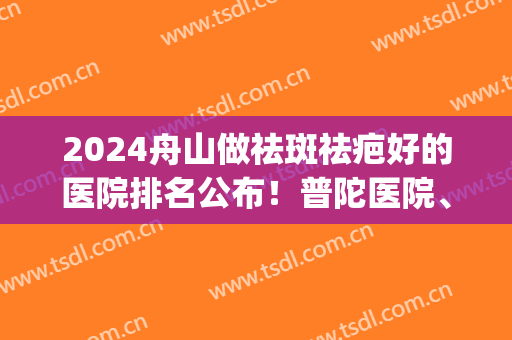2024舟山做祛斑祛疤好的医院排名公布！普陀医院、艾美医学上榜(舟山激光祛斑哪家医院好)