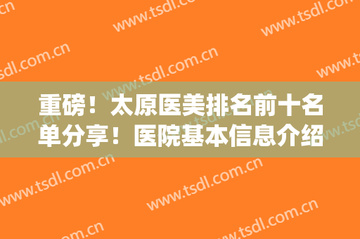 重磅！太原医美排名前十名单分享！医院基本信息介绍+价格表一览！(太原正规的医美医疗机构)